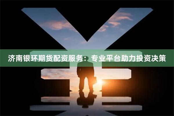 济南银环期货配资服务：专业平台助力投资决策